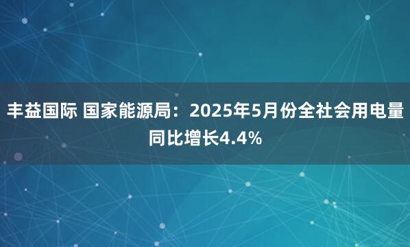 丰益国际 国家能源局：2025年5月份全社会用电量同比增长4.4%