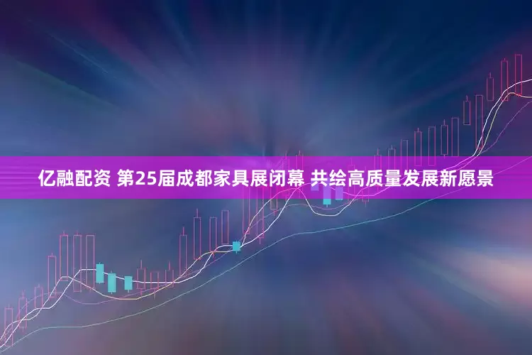 亿融配资 第25届成都家具展闭幕 共绘高质量发展新愿景