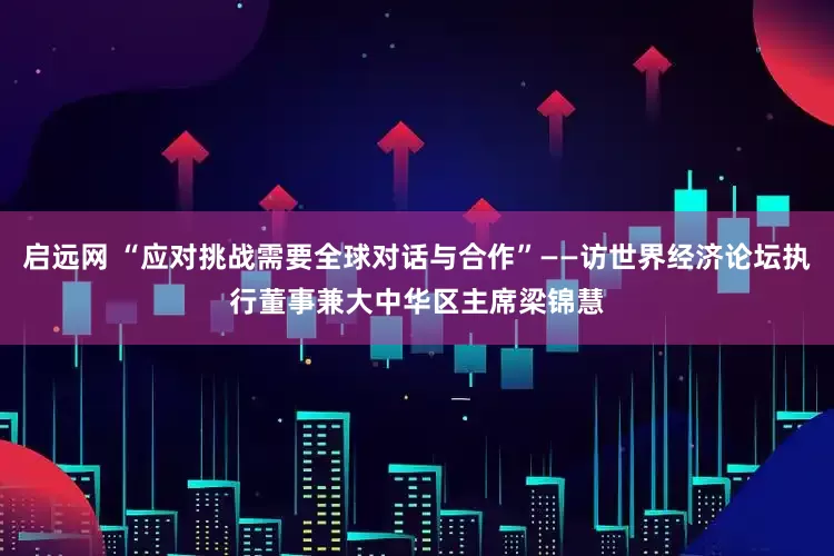 启远网 “应对挑战需要全球对话与合作”——访世界经济论坛执行董事兼大中华区主席梁锦慧