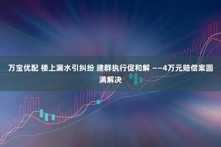 万宝优配 楼上漏水引纠纷 建群执行促和解 ——4万元赔偿案圆满解决
