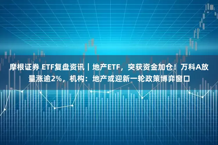 摩根证券 ETF复盘资讯｜地产ETF，突获资金加仓！万科A放量涨逾2%，机构：地产或迎新一轮政策博弈窗口