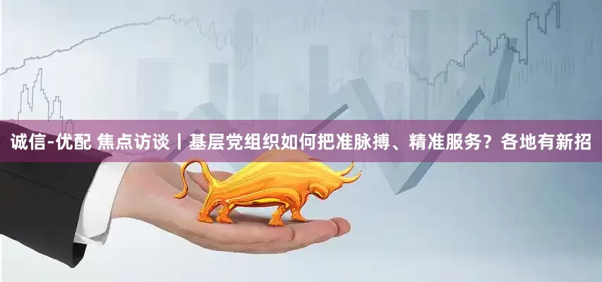 诚信-优配 焦点访谈丨基层党组织如何把准脉搏、精准服务？各地有新招