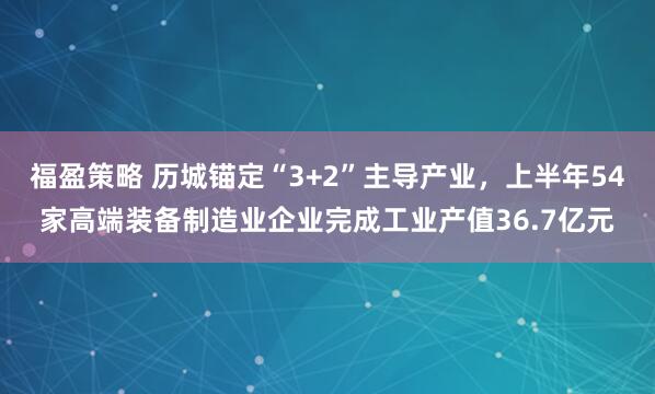 福盈策略 历城锚定“3+2”主导产业，上半年54家高端装备制造业企业完成工业产值36.7亿元