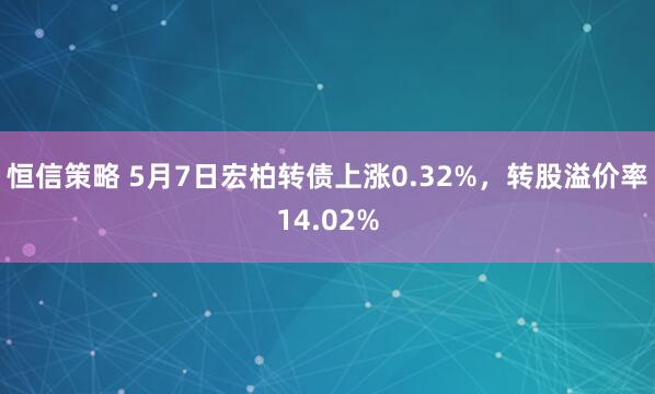 恒信策略 5月7日宏柏转债上涨0.32%，转股溢价率14.02%