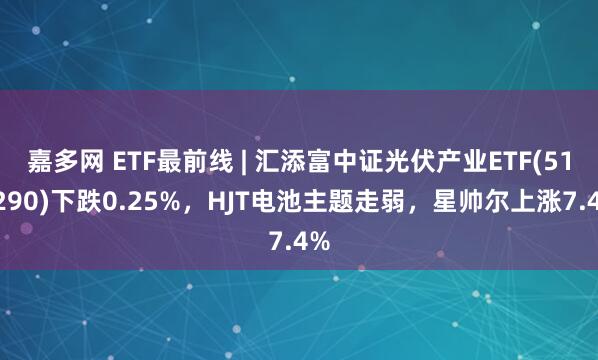 嘉多网 ETF最前线 | 汇添富中证光伏产业ETF(516290)下跌0.25%，HJT电池主题走弱，星帅尔上涨7.4%