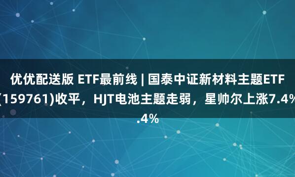 优优配送版 ETF最前线 | 国泰中证新材料主题ETF(159761)收平，HJT电池主题走弱，星帅尔上涨7.4%