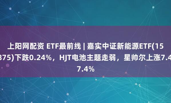 上阳网配资 ETF最前线 | 嘉实中证新能源ETF(159875)下跌0.24%，HJT电池主题走弱，星帅尔上涨7.4%