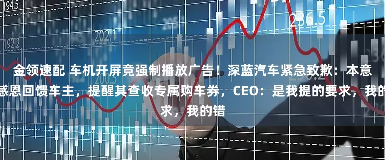 金领速配 车机开屏竟强制播放广告！深蓝汽车紧急致歉：本意是感恩回馈车主，提醒其查收专属购车券，CEO：是我提的要求，我的错