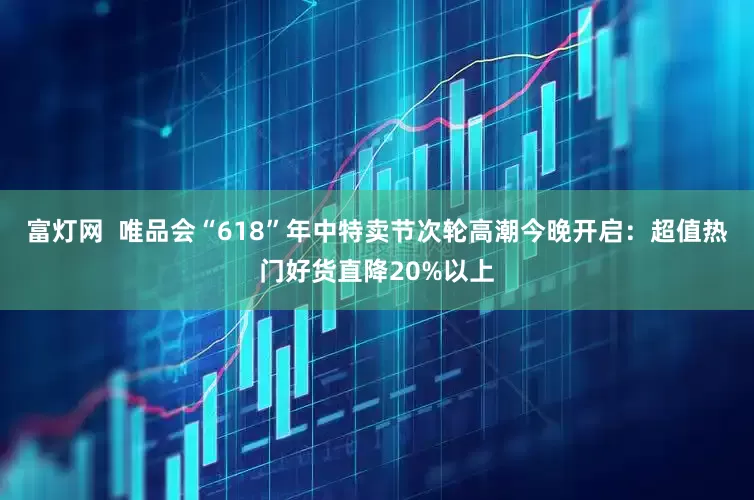 富灯网  唯品会“618”年中特卖节次轮高潮今晚开启：超值热门好货直降20%以上