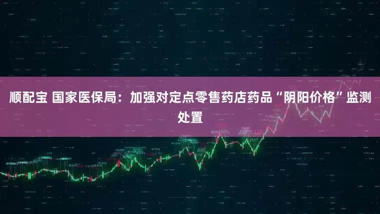 顺配宝 国家医保局：加强对定点零售药店药品“阴阳价格”监测处置
