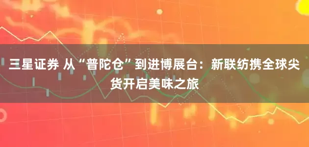 三星证券 从“普陀仓”到进博展台：新联纺携全球尖货开启美味之旅