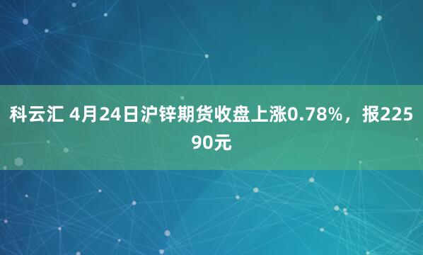 科云汇 4月24日沪锌期货收盘上涨0.78%，报22590元